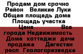 Продам дом срочно › Район ­ Великие Луки › Общая площадь дома ­ 48 › Площадь участка ­ 1 700 › Цена ­ 150 000 - Все города Недвижимость » Дома, коттеджи, дачи продажа   . Дагестан респ.,Геологоразведка п.